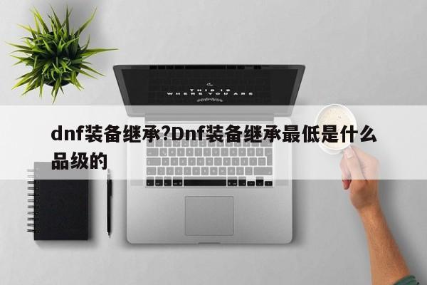 dnf装备继承?Dnf装备继承最低是什么品级的