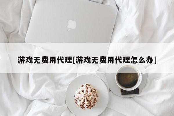 游戏无费用代理[游戏无费用代理怎么办]