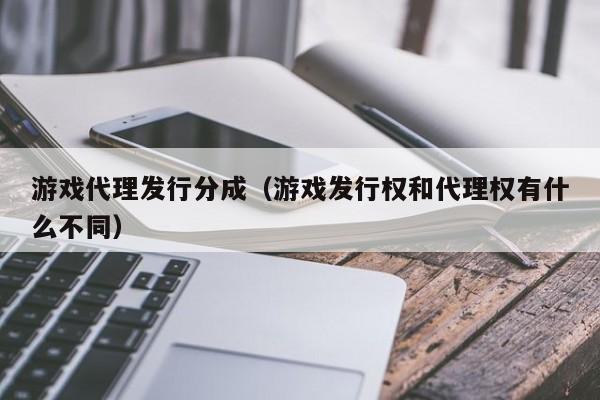 游戏代理发行分成（游戏发行权和代理权有什么不同）