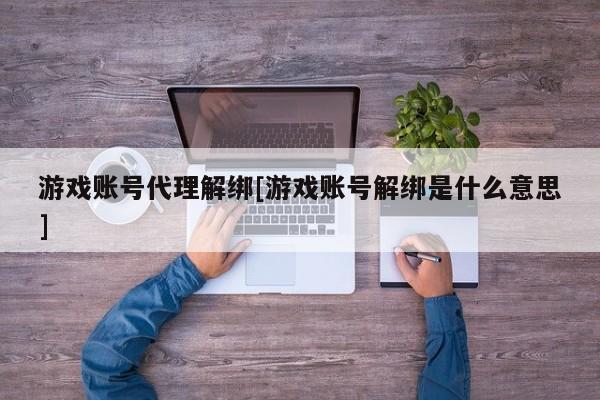 游戏账号代理解绑[游戏账号解绑是什么意思]