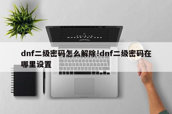 dnf二级密码怎么解除!dnf二级密码在哪里设置