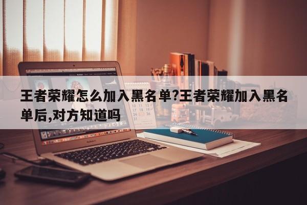 王者荣耀怎么加入黑名单?王者荣耀加入黑名单后,对方知道吗
