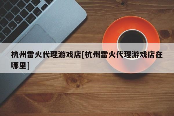 杭州雷火代理游戏店[杭州雷火代理游戏店在哪里]