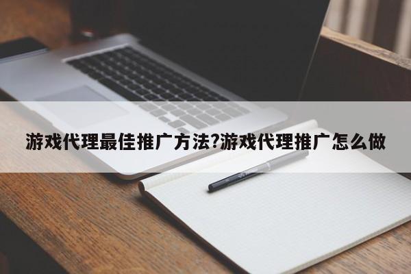 游戏代理最佳推广方法?游戏代理推广怎么做