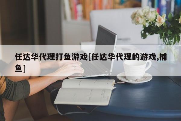 任达华代理打鱼游戏[任达华代理的游戏,捕鱼]