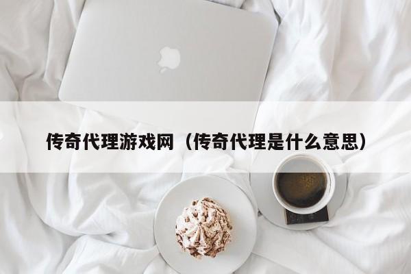 传奇代理游戏网（传奇代理是什么意思）