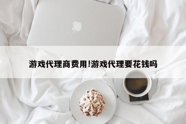 游戏代理商费用!游戏代理要花钱吗