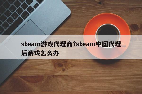 steam游戏代理商?steam中国代理后游戏怎么办