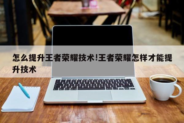怎么提升王者荣耀技术!王者荣耀怎样才能提升技术