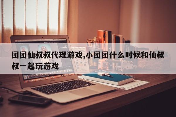 团团仙叔叔代理游戏,小团团什么时候和仙叔叔一起玩游戏