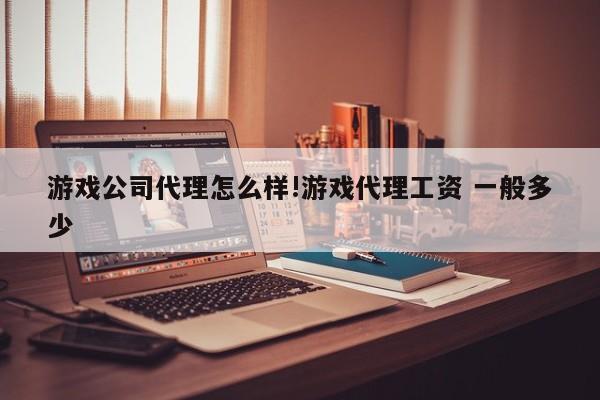 游戏公司代理怎么样!游戏代理工资 一般多少