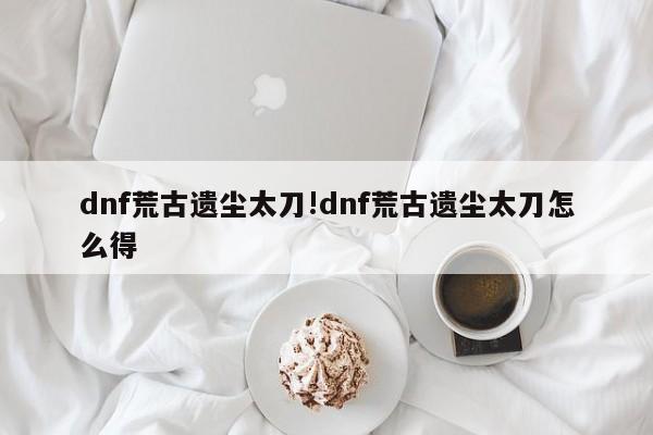 dnf荒古遗尘太刀!dnf荒古遗尘太刀怎么得