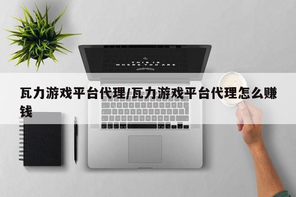 瓦力游戏平台代理/瓦力游戏平台代理怎么赚钱