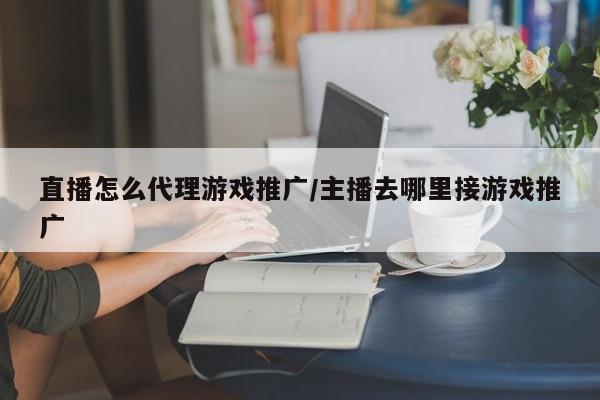 直播怎么代理游戏推广/主播去哪里接游戏推广