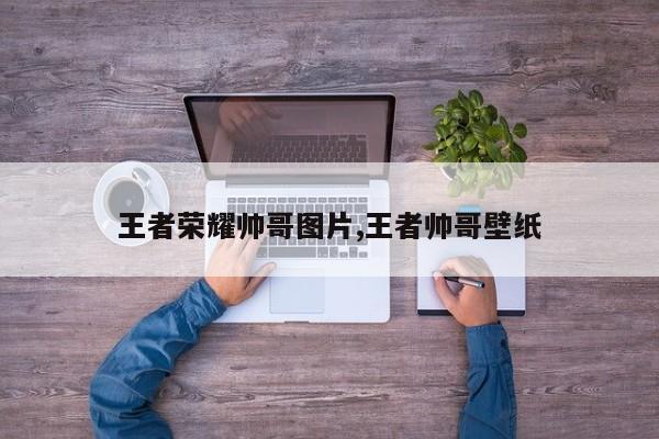 王者荣耀帅哥图片,王者帅哥壁纸