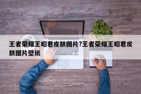 王者荣耀王昭君皮肤图片?王者荣耀王昭君皮肤图片壁纸