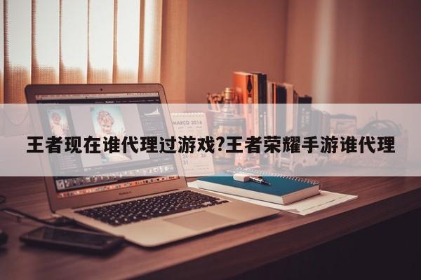王者现在谁代理过游戏?王者荣耀手游谁代理