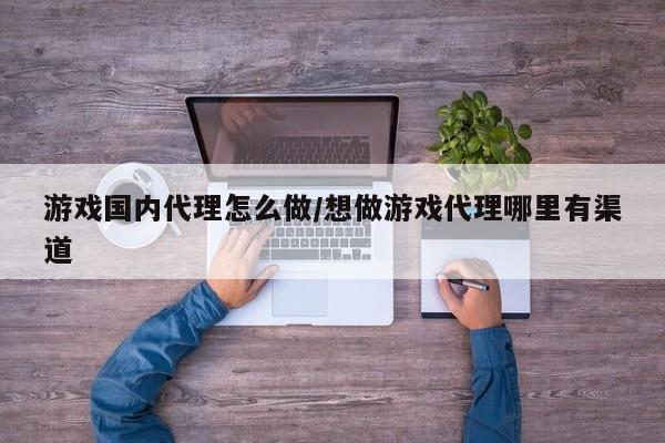 游戏国内代理怎么做/想做游戏代理哪里有渠道