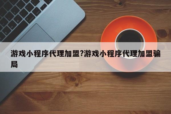 游戏小程序代理加盟?游戏小程序代理加盟骗局