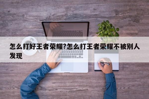 怎么打好王者荣耀?怎么打王者荣耀不被别人发现