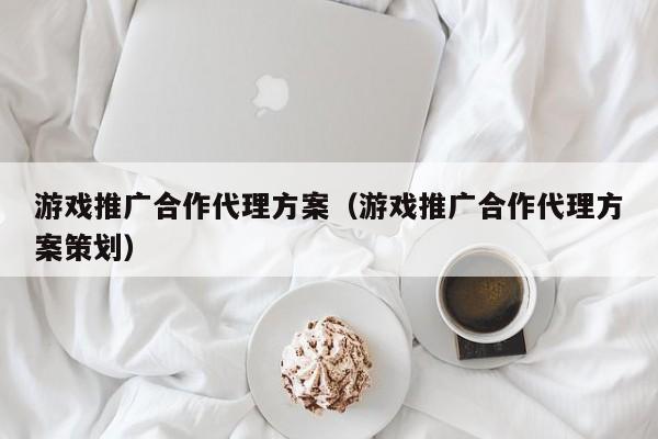 游戏推广合作代理方案（游戏推广合作代理方案策划）