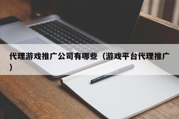 代理游戏推广公司有哪些（游戏平台代理推广）