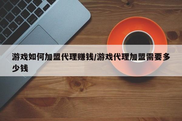 游戏如何加盟代理赚钱/游戏代理加盟需要多少钱