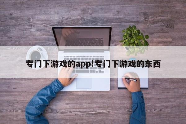 专门下游戏的app!专门下游戏的东西