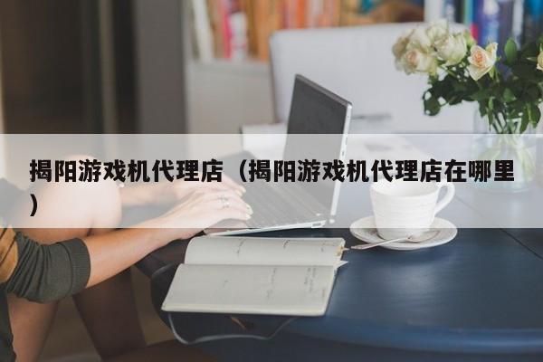 揭阳游戏机代理店(揭阳游戏机代理店在哪里)