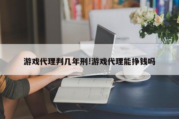 游戏代理判几年刑!游戏代理能挣钱吗