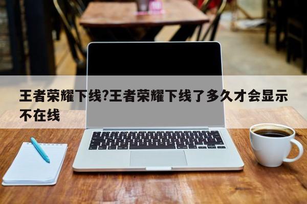 王者荣耀下线?王者荣耀下线了多久才会显示不在线