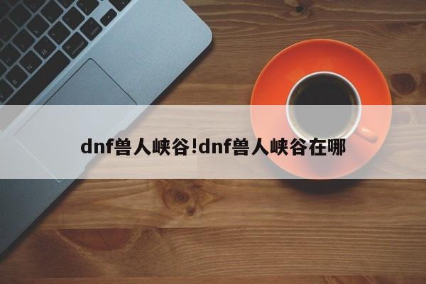 dnf兽人峡谷!dnf兽人峡谷在哪
