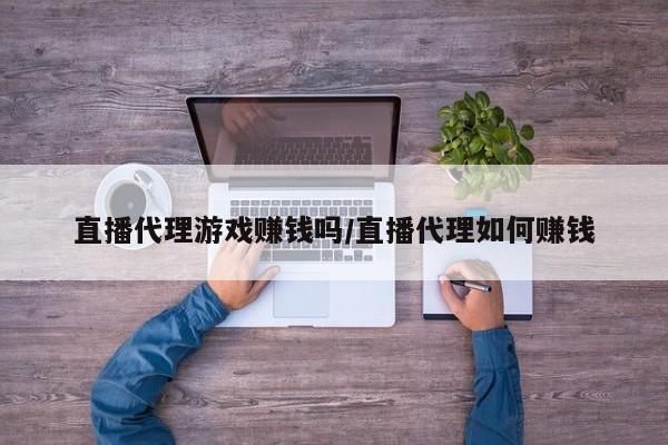 直播代理游戏赚钱吗/直播代理如何赚钱