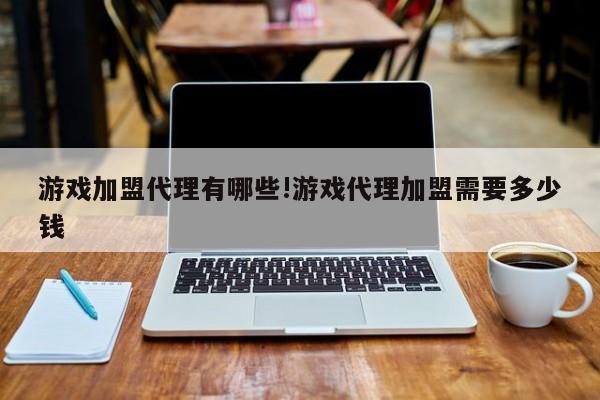 游戏加盟代理有哪些!游戏代理加盟需要多少钱