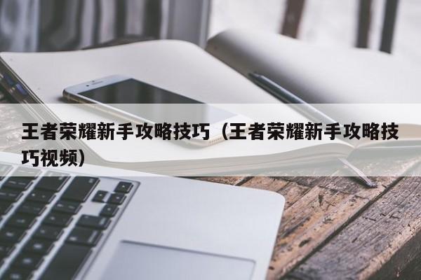 王者荣耀新手攻略技巧(王者荣耀新手攻略技巧视频)