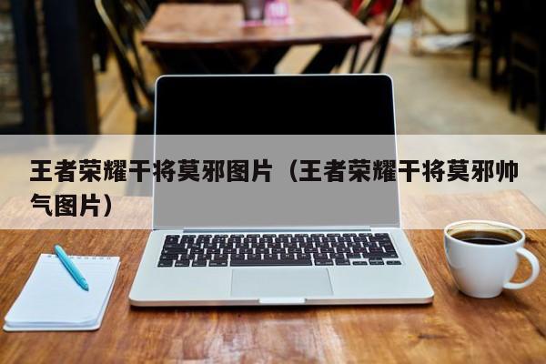 王者荣耀干将莫邪图片(王者荣耀干将莫邪帅气图片)
