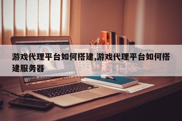 游戏代理平台如何搭建,游戏代理平台如何搭建服务器