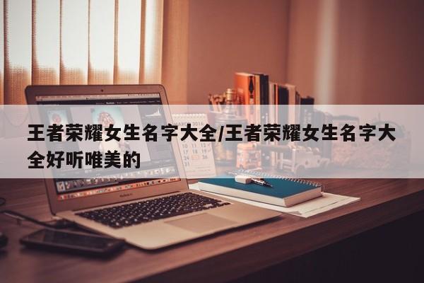 王者荣耀女生名字大全/王者荣耀女生名字大全好听唯美的