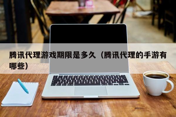 腾讯代理游戏期限是多久(腾讯代理的手游有哪些)