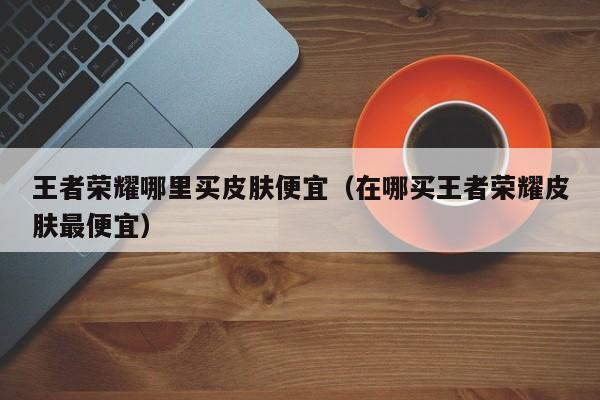 王者荣耀哪里买皮肤便宜(在哪买王者荣耀皮肤最便宜)