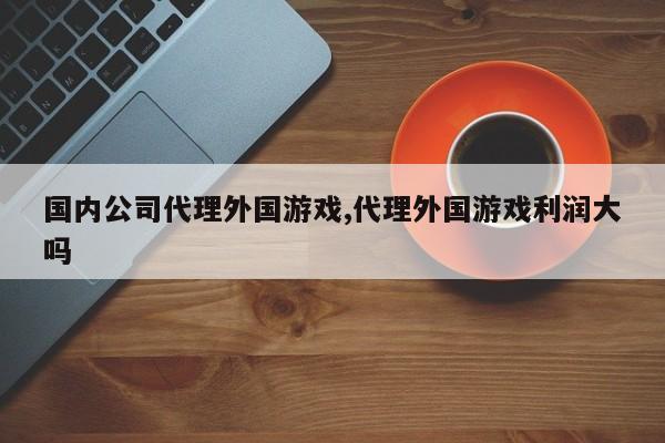国内公司代理外国游戏,代理外国游戏利润大吗