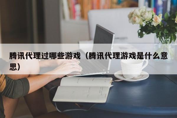 腾讯代理过哪些游戏(腾讯代理游戏是什么意思)