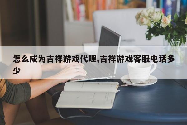 怎么成为吉祥游戏代理,吉祥游戏客服电话多少
