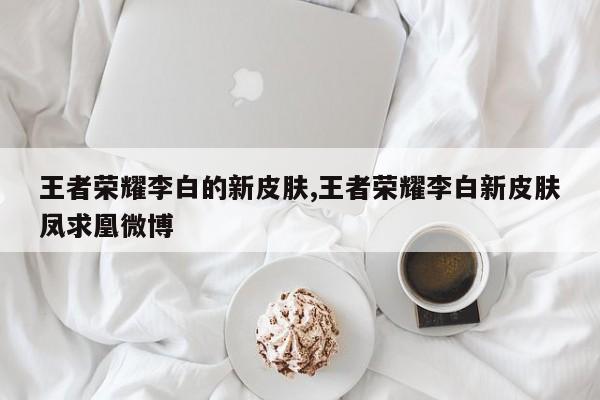 王者荣耀李白的新皮肤,王者荣耀李白新皮肤凤求凰微博