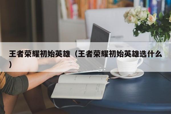 王者荣耀初始英雄(王者荣耀初始英雄选什么)