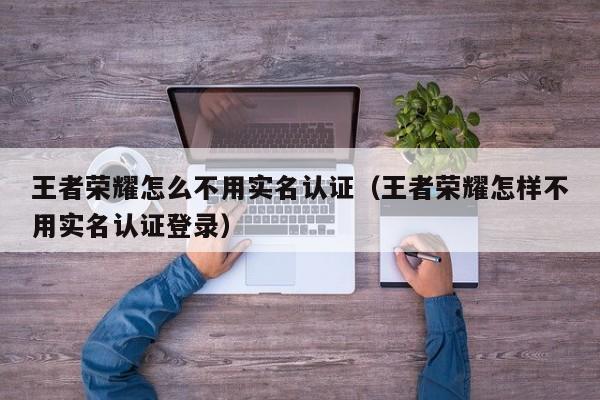 王者荣耀怎么不用实名认证(王者荣耀怎样不用实名认证登录)