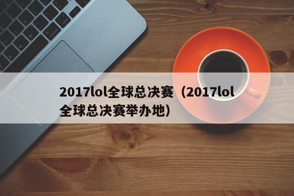 2017lol全球总决赛(2017lol全球总决赛举办地)