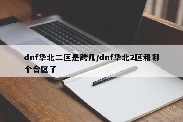 dnf华北二区是跨几/dnf华北2区和哪个合区了