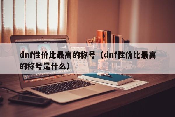 dnf性价比最高的称号(dnf性价比最高的称号是什么)