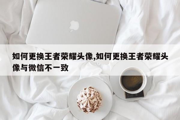 如何更换王者荣耀头像,如何更换王者荣耀头像与微信不一致
